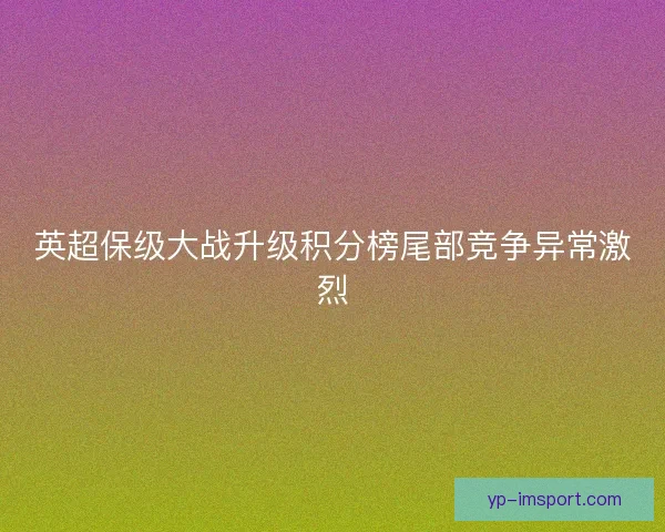 英超保级大战升级积分榜尾部竞争异常激烈 英超保级大战升级积分榜尾部竞争异常激烈