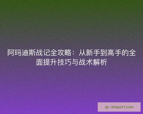 阿玛迪斯战记全攻略:从新手到高手的全面提升技巧与战术解析 阿玛迪斯战记全攻略:从新手到高手的全面提升技巧与战术解析
