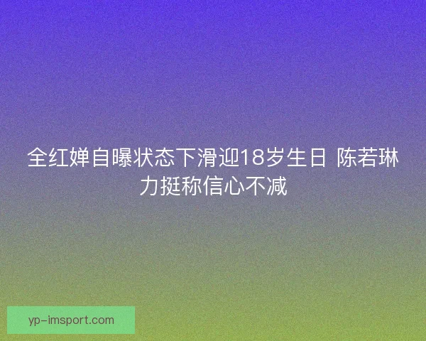 全红婵自曝状态下滑迎18岁生日 陈若琳力挺称信心不减 全红婵自曝状态下滑迎18岁生日 陈若琳力挺称信心不减
