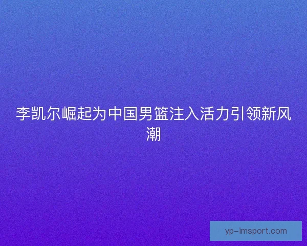 李凯尔崛起为中国男篮注入活力引领新风潮 李凯尔崛起为中国男篮注入活力引领新风潮