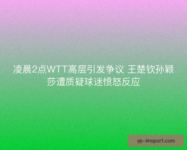 凌晨2点WTT高层引发争议 王楚钦孙颖莎遭质疑球迷愤怒反应