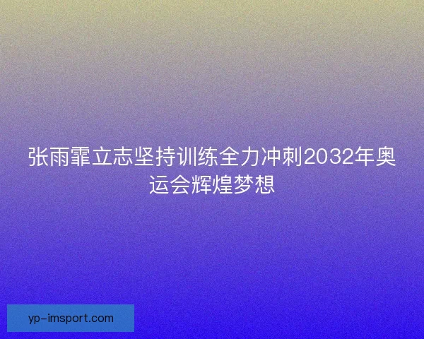 张雨霏立志坚持训练全力冲刺2032年奥运会辉煌梦想 张雨霏立志坚持训练全力冲刺2032年奥运会辉煌梦想