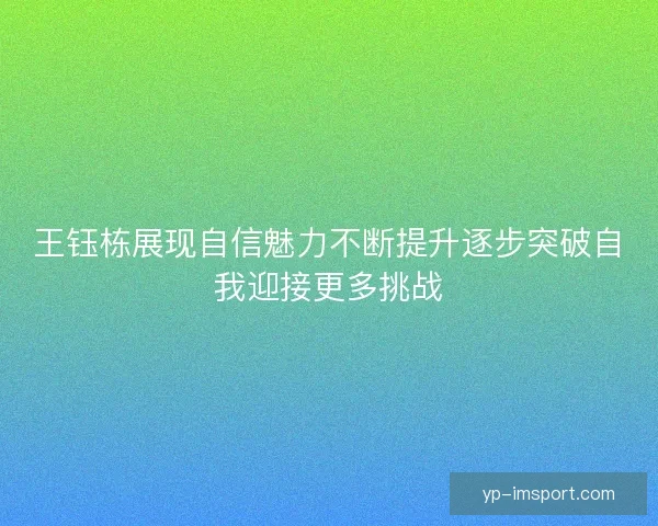 王钰栋展现自信魅力不断提升逐步突破自我迎接更多挑战