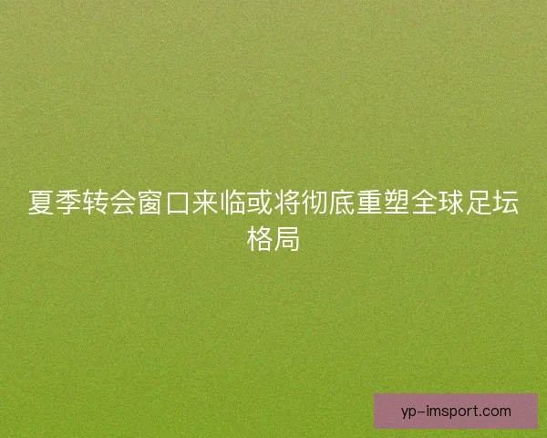 夏季转会窗口来临或将彻底重塑全球足坛格局 夏季转会窗口来临或将彻底重塑全球足坛格局