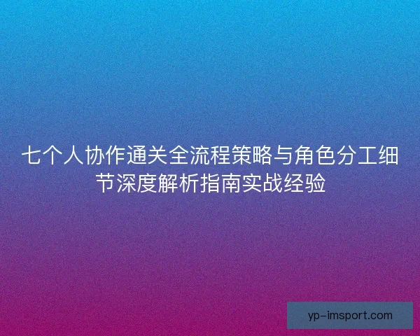 七个人协作通关全流程策略与角色分工细节深度解析指南实战经验 七个人协作通关全流程策略与角色分工细节深度解析指南实战经验