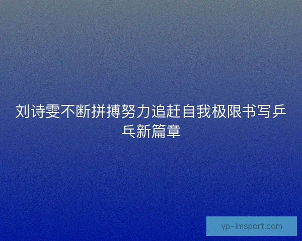 刘诗雯不断拼搏努力追赶自我极限书写乒乓新篇章