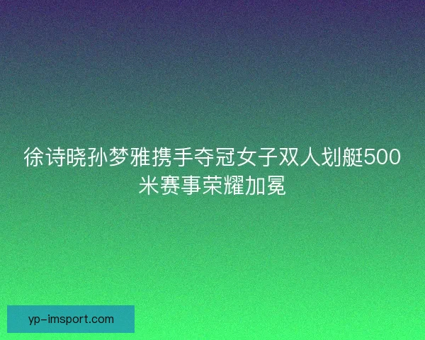 徐诗晓孙梦雅携手夺冠女子双人划艇500米赛事荣耀加冕