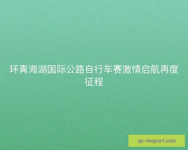 环青海湖国际公路自行车赛激情启航再度征程