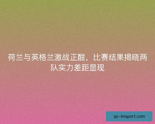 荷兰与英格兰激战正酣，比赛结果揭晓两队实力差距显现