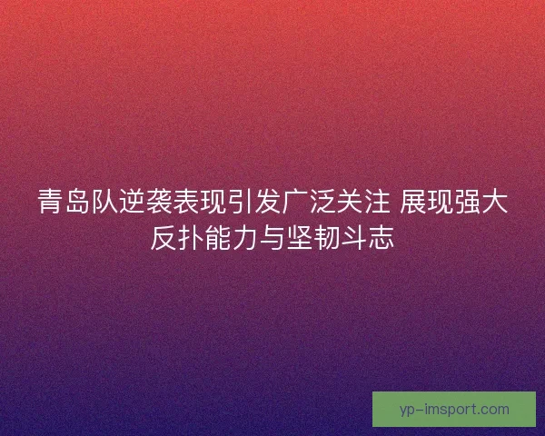 青岛队逆袭表现引发广泛关注 展现强大反扑能力与坚韧斗志