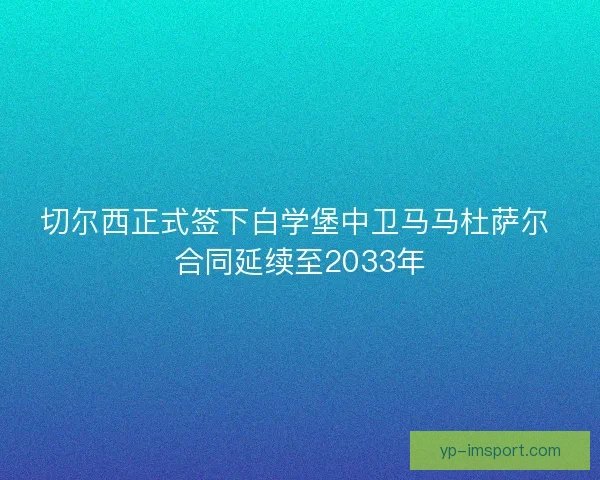 切尔西正式签下白学堡中卫马马杜萨尔 合同延续至2033年