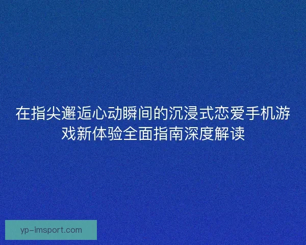 在指尖邂逅心动瞬间的沉浸式恋爱手机游戏新体验全面指南深度解读