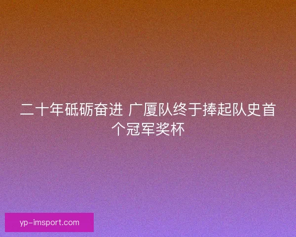 二十年砥砺奋进 广厦队终于捧起队史首个冠军奖杯