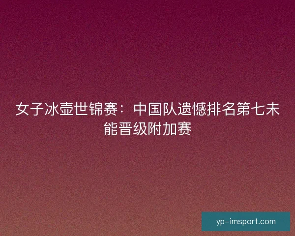 女子冰壶世锦赛：中国队遗憾排名第七未能晋级附加赛