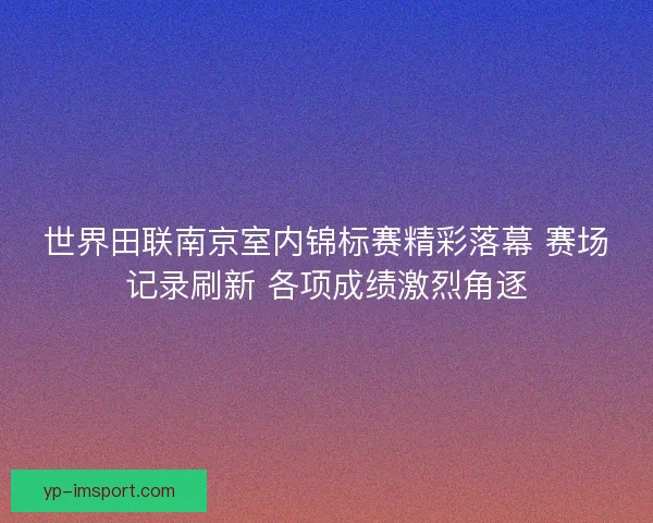 世界田联南京室内锦标赛精彩落幕 赛场记录刷新 各项成绩激烈角逐 世界田联南京室内锦标赛精彩落幕 赛场记录刷新 各项成绩激烈角逐