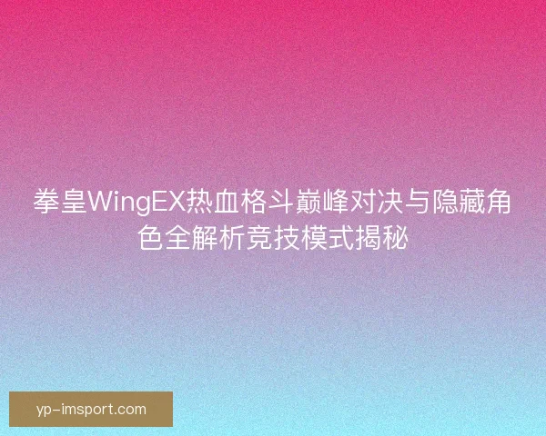 拳皇WingEX热血格斗巅峰对决与隐藏角色全解析竞技模式揭秘